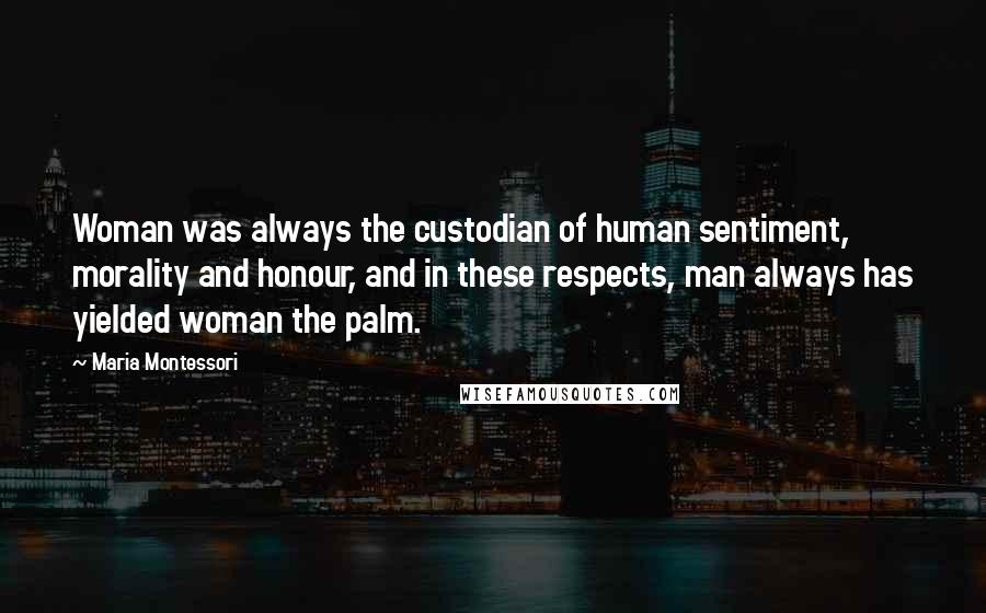 Maria Montessori Quotes: Woman was always the custodian of human sentiment, morality and honour, and in these respects, man always has yielded woman the palm.