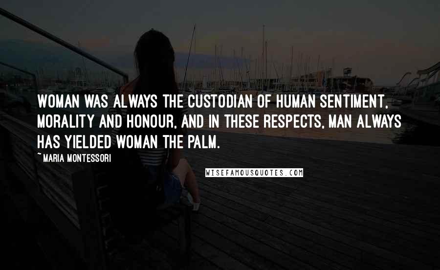 Maria Montessori Quotes: Woman was always the custodian of human sentiment, morality and honour, and in these respects, man always has yielded woman the palm.