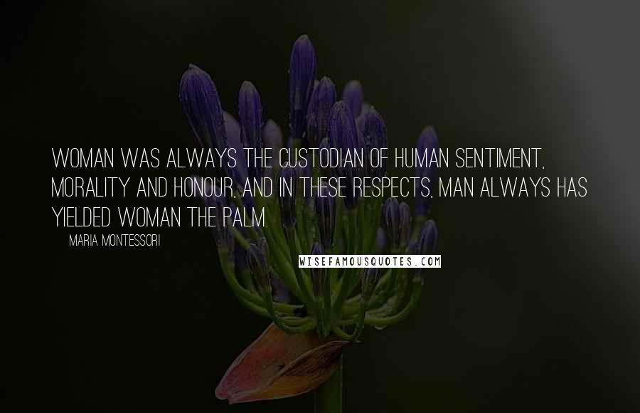 Maria Montessori Quotes: Woman was always the custodian of human sentiment, morality and honour, and in these respects, man always has yielded woman the palm.