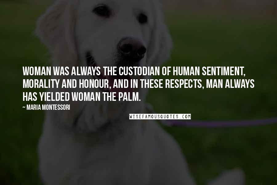 Maria Montessori Quotes: Woman was always the custodian of human sentiment, morality and honour, and in these respects, man always has yielded woman the palm.