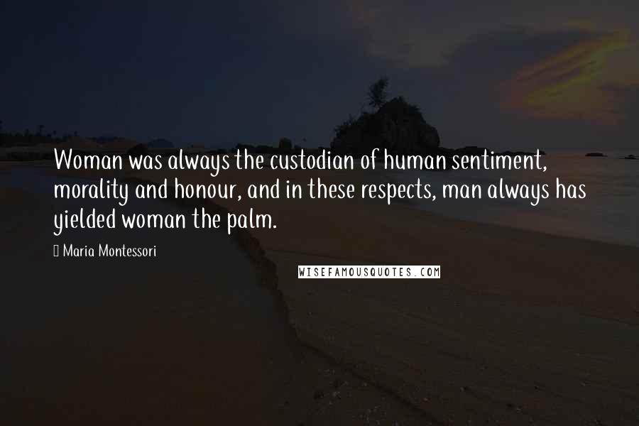 Maria Montessori Quotes: Woman was always the custodian of human sentiment, morality and honour, and in these respects, man always has yielded woman the palm.