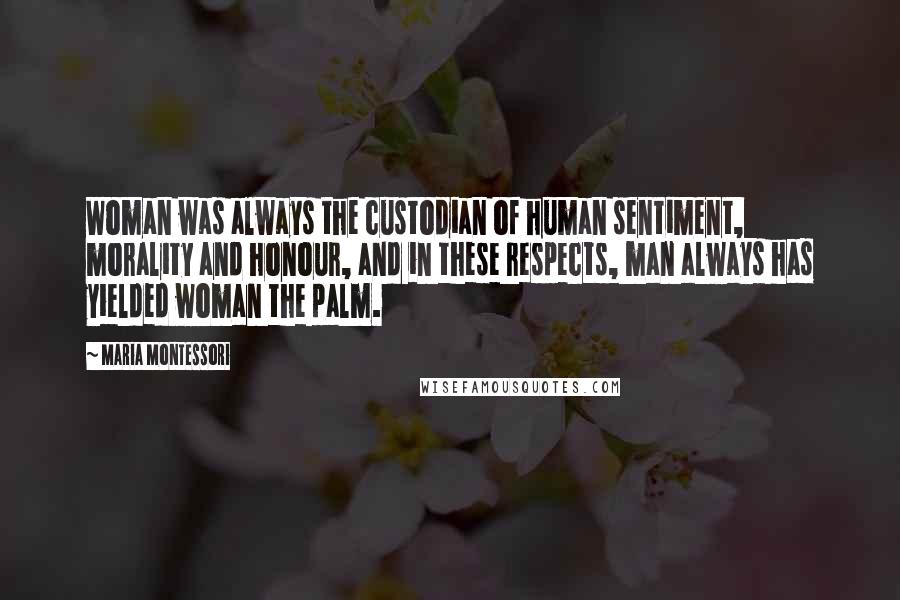 Maria Montessori Quotes: Woman was always the custodian of human sentiment, morality and honour, and in these respects, man always has yielded woman the palm.