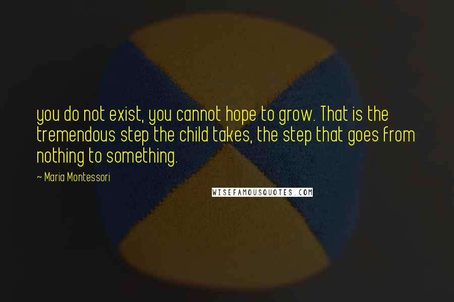 Maria Montessori Quotes: you do not exist, you cannot hope to grow. That is the tremendous step the child takes, the step that goes from nothing to something.