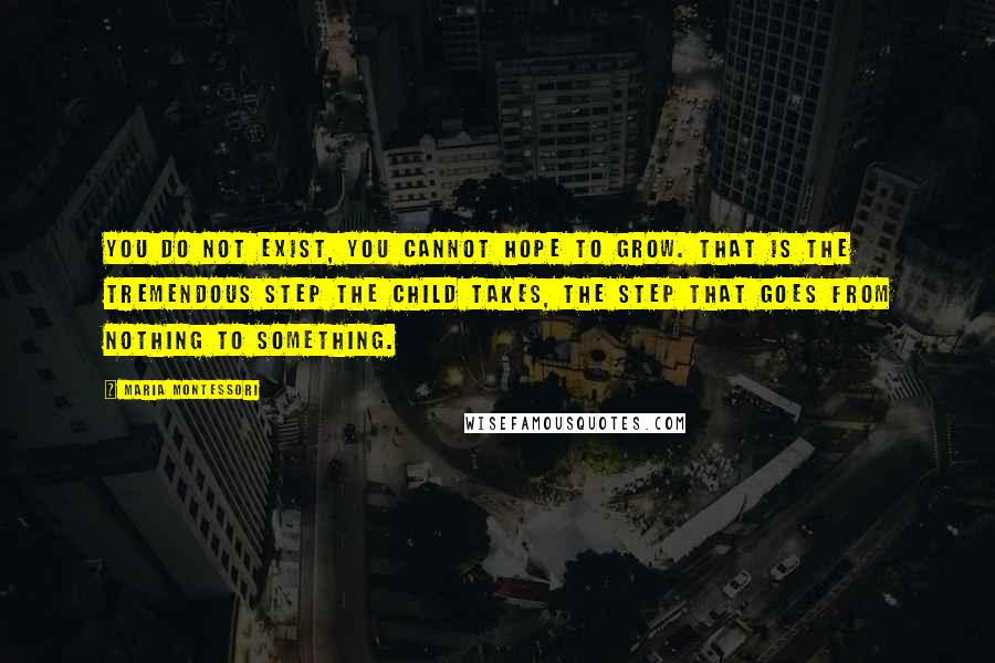 Maria Montessori Quotes: you do not exist, you cannot hope to grow. That is the tremendous step the child takes, the step that goes from nothing to something.