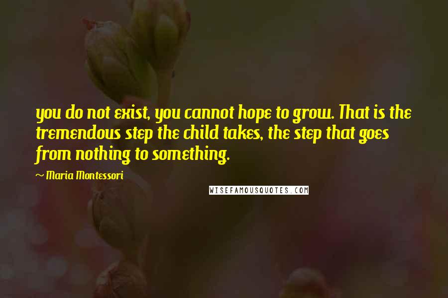 Maria Montessori Quotes: you do not exist, you cannot hope to grow. That is the tremendous step the child takes, the step that goes from nothing to something.