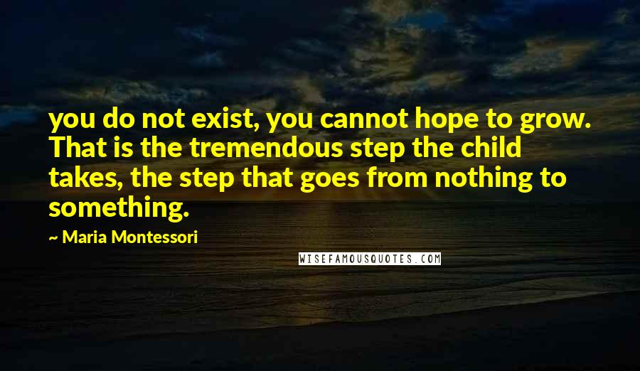 Maria Montessori Quotes: you do not exist, you cannot hope to grow. That is the tremendous step the child takes, the step that goes from nothing to something.