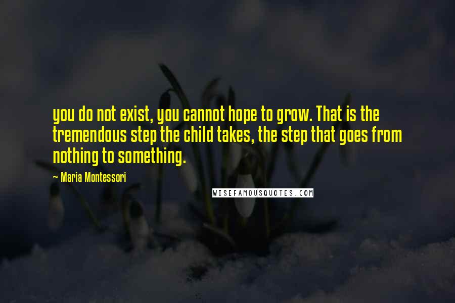 Maria Montessori Quotes: you do not exist, you cannot hope to grow. That is the tremendous step the child takes, the step that goes from nothing to something.