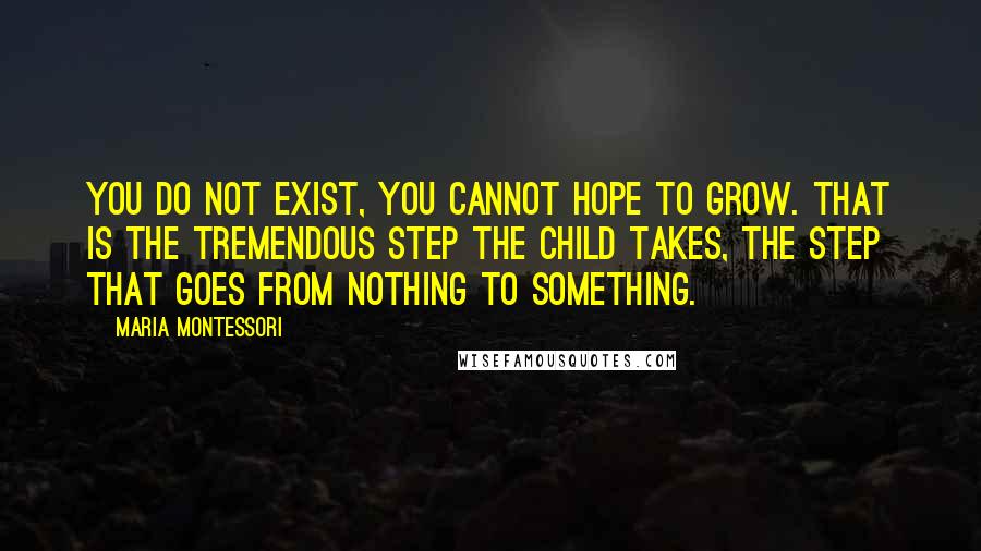 Maria Montessori Quotes: you do not exist, you cannot hope to grow. That is the tremendous step the child takes, the step that goes from nothing to something.