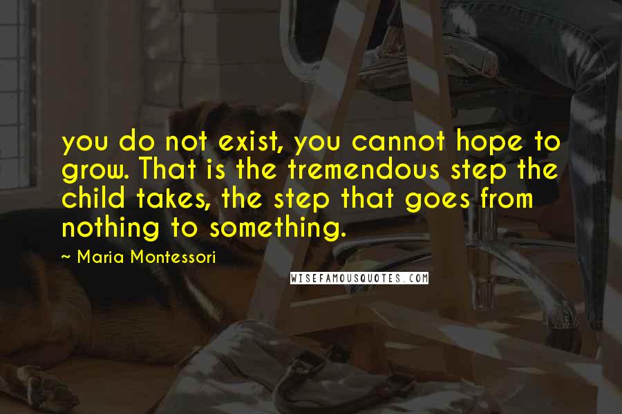 Maria Montessori Quotes: you do not exist, you cannot hope to grow. That is the tremendous step the child takes, the step that goes from nothing to something.