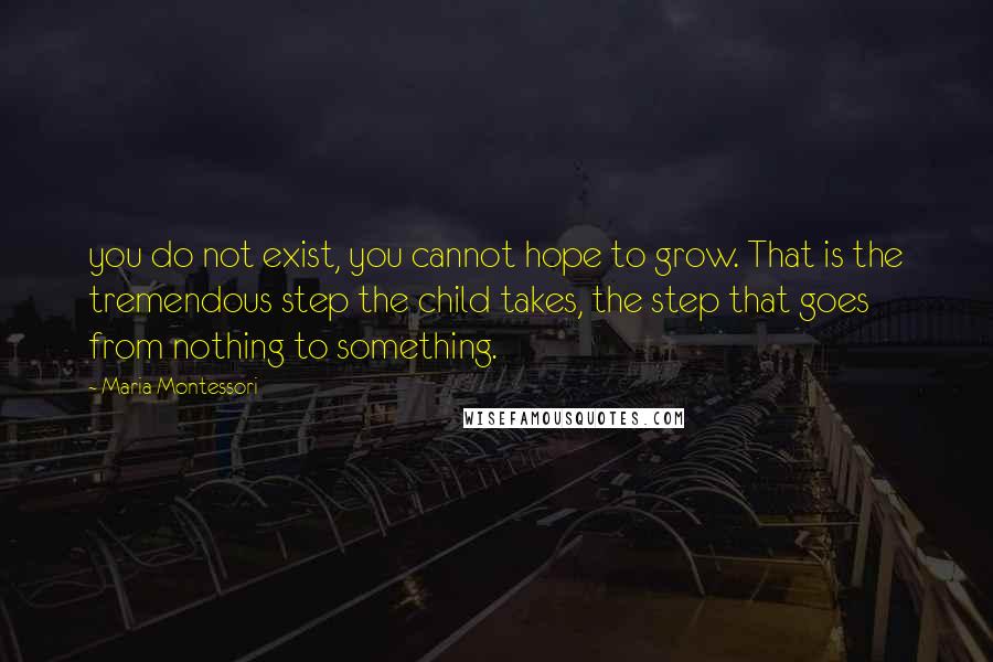 Maria Montessori Quotes: you do not exist, you cannot hope to grow. That is the tremendous step the child takes, the step that goes from nothing to something.