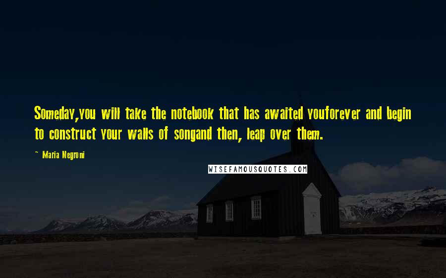 Maria Negroni Quotes: Someday,you will take the notebook that has awaited youforever and begin to construct your walls of songand then, leap over them.
