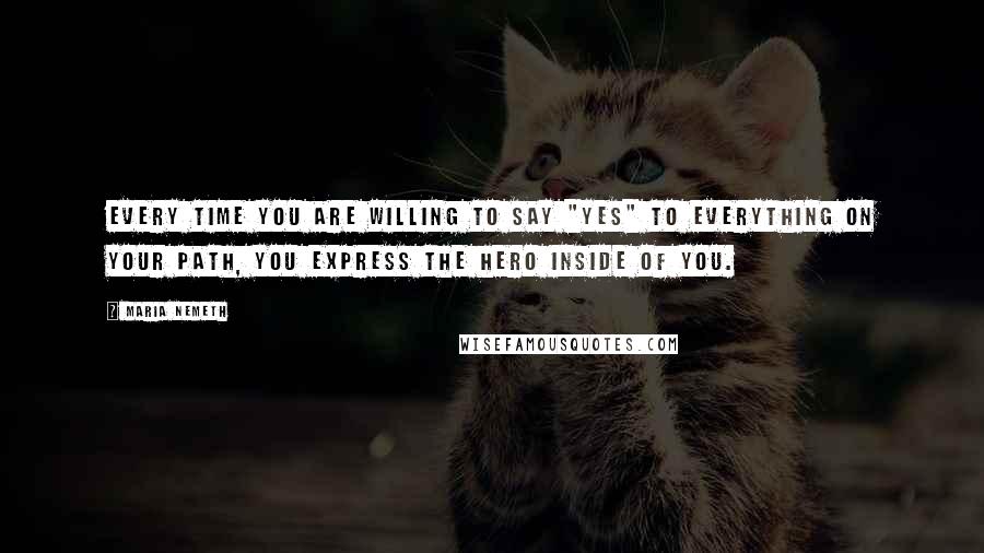 Maria Nemeth Quotes: Every time you are willing to say "Yes" to everything on your path, you express the hero inside of you.
