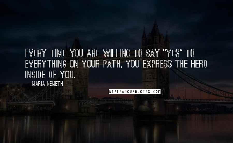 Maria Nemeth Quotes: Every time you are willing to say "Yes" to everything on your path, you express the hero inside of you.