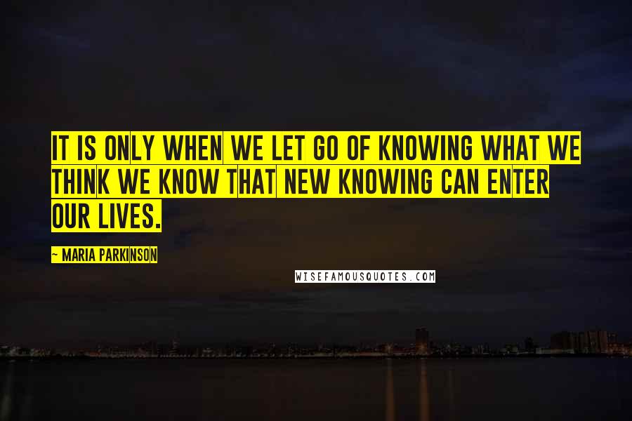 Maria Parkinson Quotes: It is only when we let go of knowing what we think we know that new knowing can enter our lives.