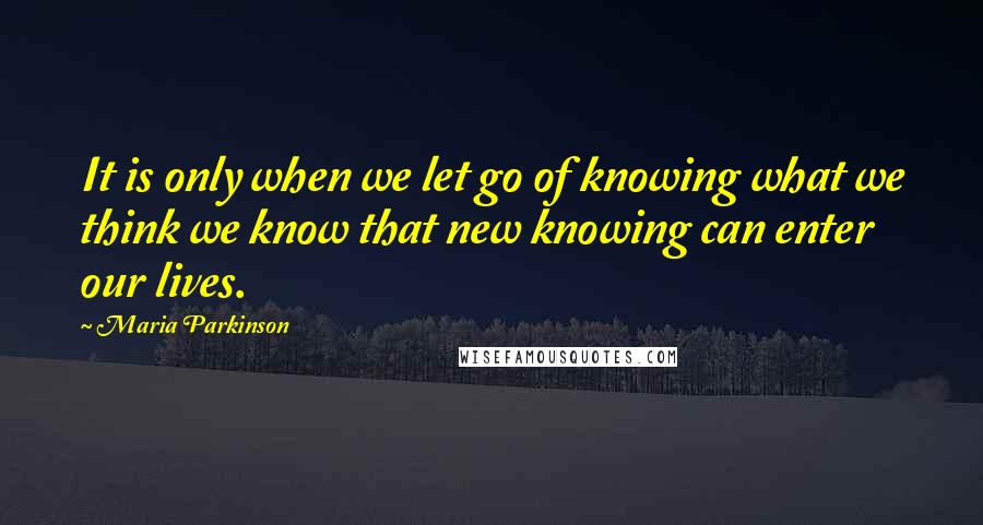 Maria Parkinson Quotes: It is only when we let go of knowing what we think we know that new knowing can enter our lives.