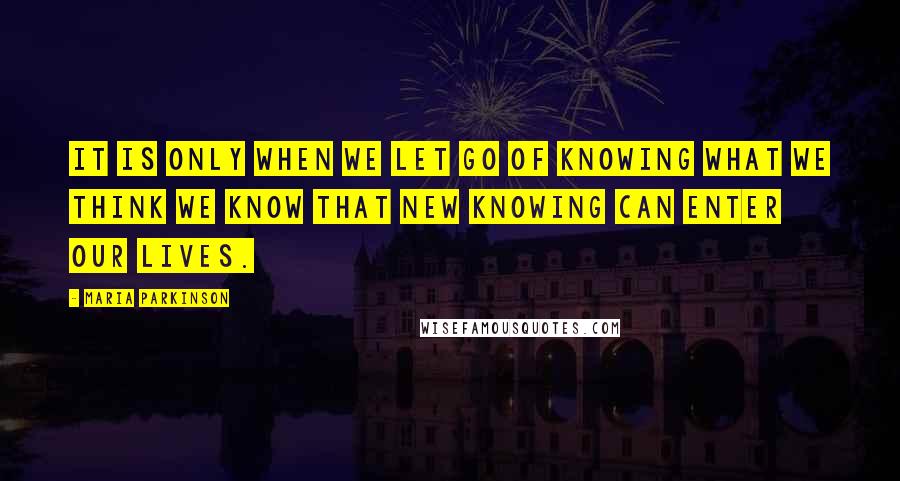 Maria Parkinson Quotes: It is only when we let go of knowing what we think we know that new knowing can enter our lives.