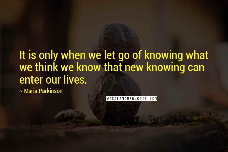 Maria Parkinson Quotes: It is only when we let go of knowing what we think we know that new knowing can enter our lives.