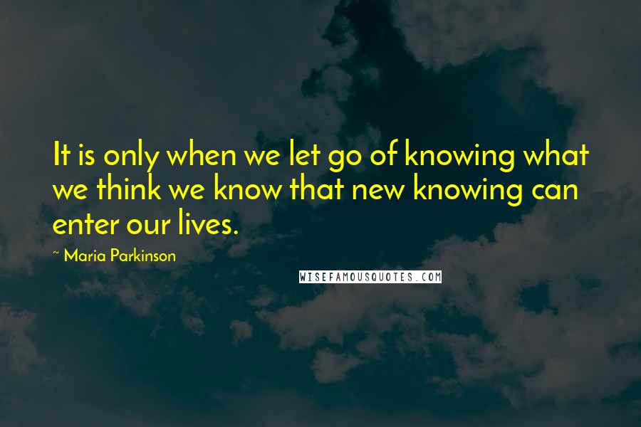 Maria Parkinson Quotes: It is only when we let go of knowing what we think we know that new knowing can enter our lives.