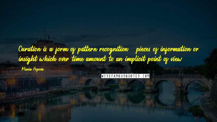 Maria Popova Quotes: Curation is a form of pattern recognition - pieces of information or insight which over time amount to an implicit point of view.