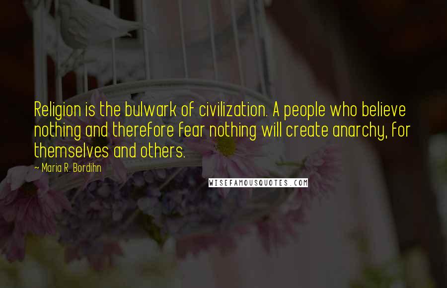 Maria R. Bordihn Quotes: Religion is the bulwark of civilization. A people who believe nothing and therefore fear nothing will create anarchy, for themselves and others.