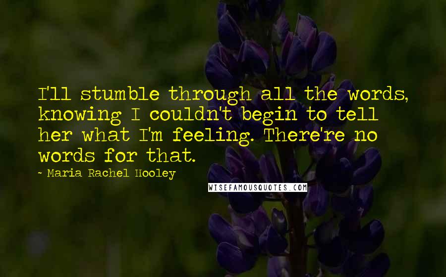 Maria Rachel Hooley Quotes: I'll stumble through all the words, knowing I couldn't begin to tell her what I'm feeling. There're no words for that.