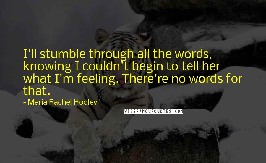 Maria Rachel Hooley Quotes: I'll stumble through all the words, knowing I couldn't begin to tell her what I'm feeling. There're no words for that.