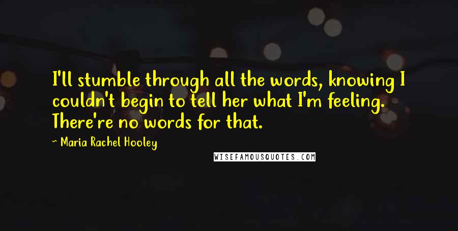 Maria Rachel Hooley Quotes: I'll stumble through all the words, knowing I couldn't begin to tell her what I'm feeling. There're no words for that.