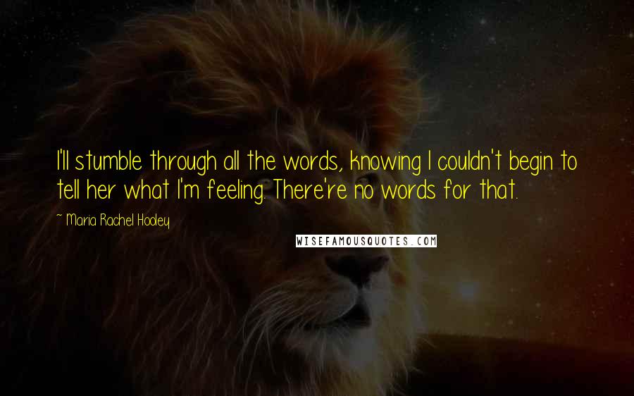 Maria Rachel Hooley Quotes: I'll stumble through all the words, knowing I couldn't begin to tell her what I'm feeling. There're no words for that.