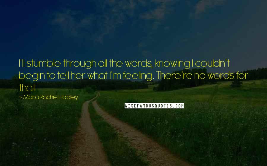 Maria Rachel Hooley Quotes: I'll stumble through all the words, knowing I couldn't begin to tell her what I'm feeling. There're no words for that.