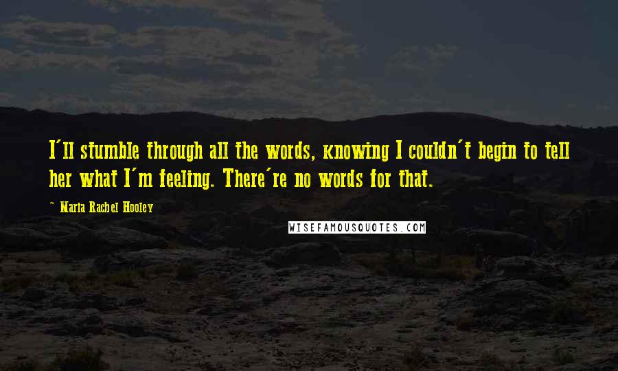 Maria Rachel Hooley Quotes: I'll stumble through all the words, knowing I couldn't begin to tell her what I'm feeling. There're no words for that.