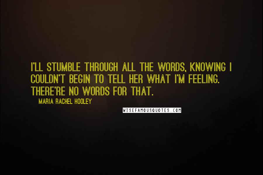 Maria Rachel Hooley Quotes: I'll stumble through all the words, knowing I couldn't begin to tell her what I'm feeling. There're no words for that.