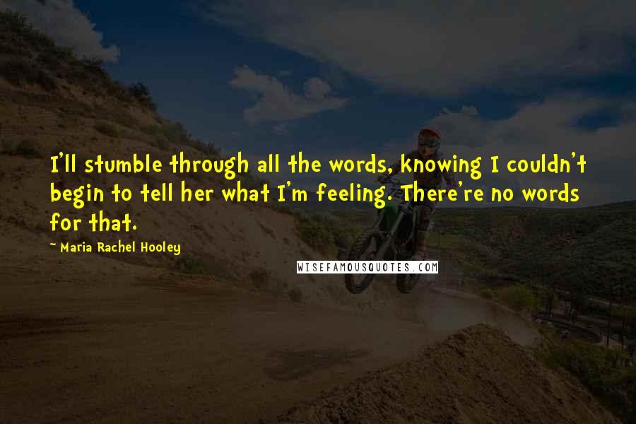 Maria Rachel Hooley Quotes: I'll stumble through all the words, knowing I couldn't begin to tell her what I'm feeling. There're no words for that.