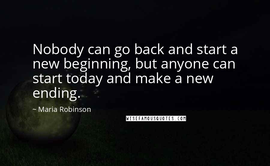 Maria Robinson Quotes: Nobody can go back and start a new beginning, but anyone can start today and make a new ending.