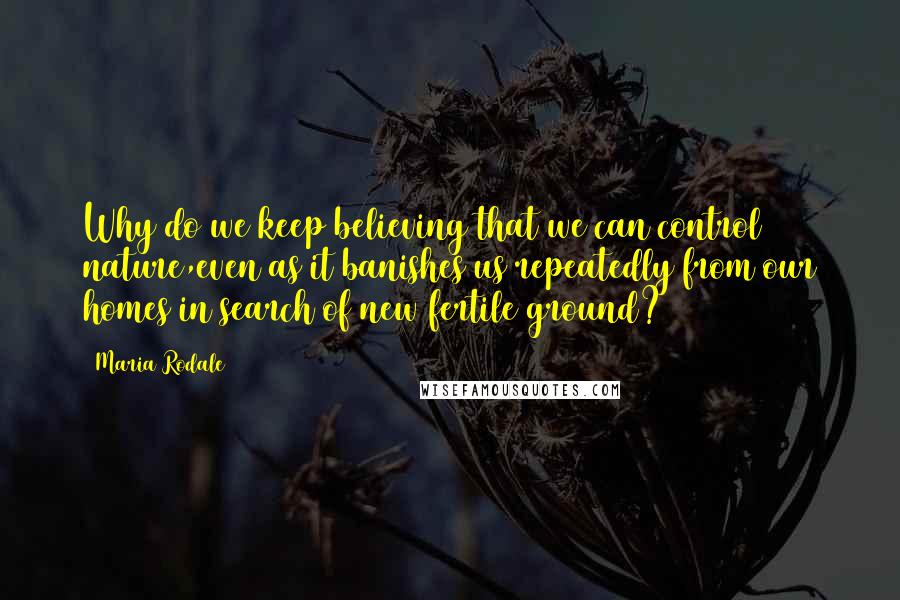 Maria Rodale Quotes: Why do we keep believing that we can control nature,even as it banishes us repeatedly from our homes in search of new fertile ground?