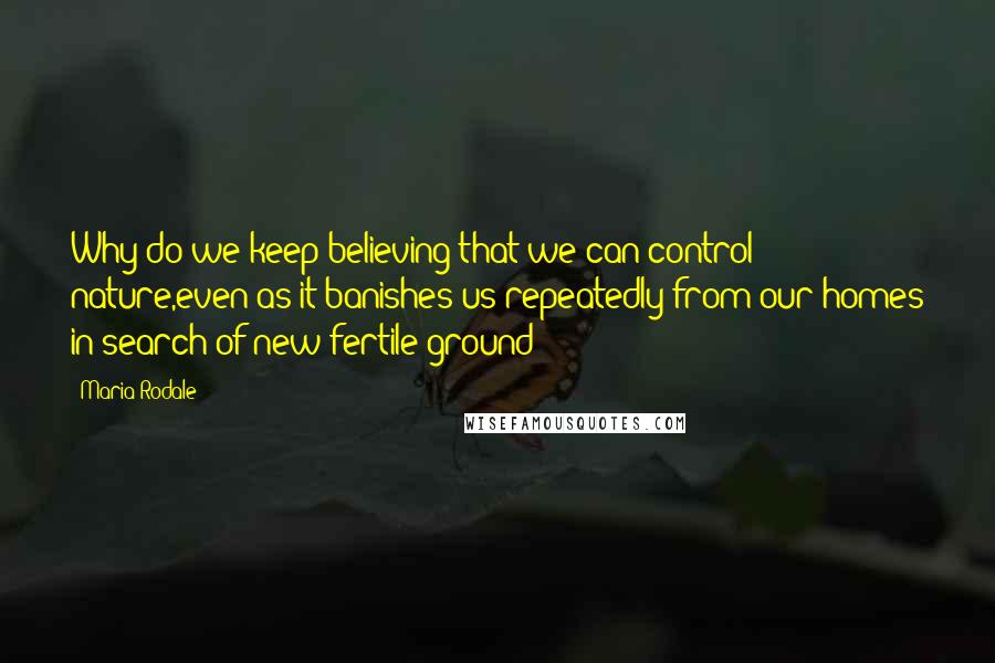 Maria Rodale Quotes: Why do we keep believing that we can control nature,even as it banishes us repeatedly from our homes in search of new fertile ground?