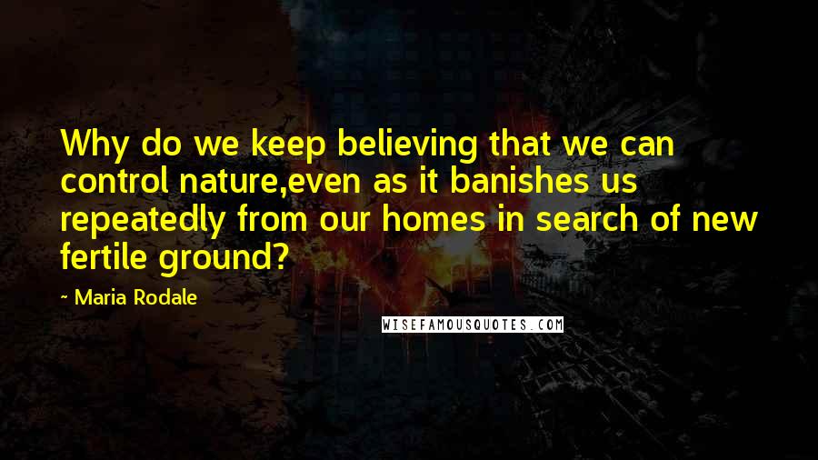 Maria Rodale Quotes: Why do we keep believing that we can control nature,even as it banishes us repeatedly from our homes in search of new fertile ground?