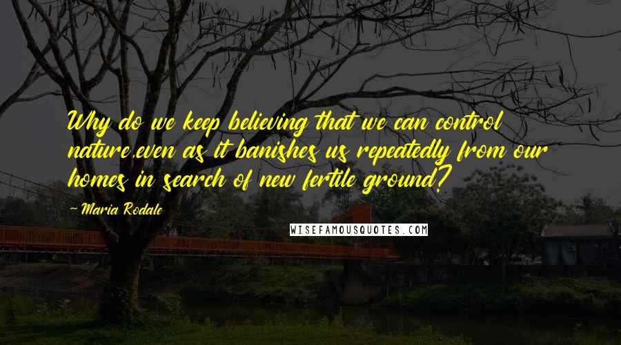 Maria Rodale Quotes: Why do we keep believing that we can control nature,even as it banishes us repeatedly from our homes in search of new fertile ground?