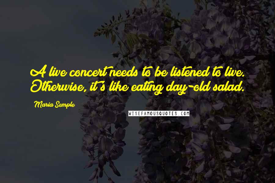 Maria Semple Quotes: A live concert needs to be listened to live. Otherwise, it's like eating day-old salad.