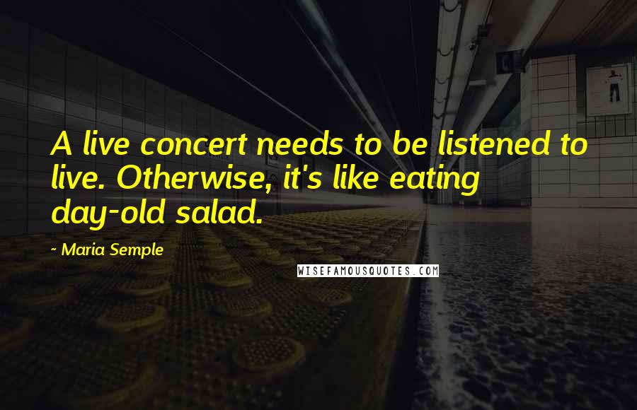 Maria Semple Quotes: A live concert needs to be listened to live. Otherwise, it's like eating day-old salad.