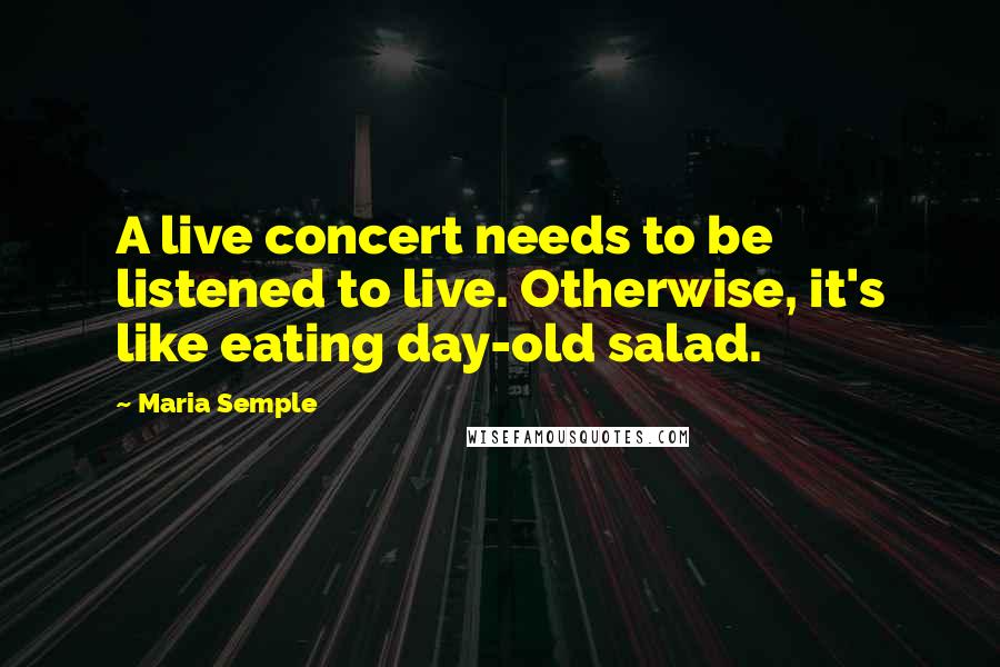 Maria Semple Quotes: A live concert needs to be listened to live. Otherwise, it's like eating day-old salad.