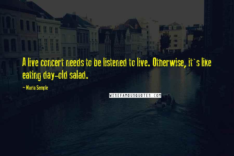 Maria Semple Quotes: A live concert needs to be listened to live. Otherwise, it's like eating day-old salad.