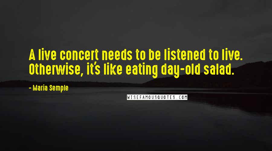 Maria Semple Quotes: A live concert needs to be listened to live. Otherwise, it's like eating day-old salad.