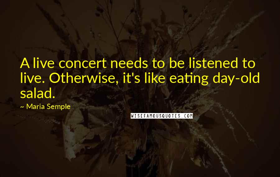 Maria Semple Quotes: A live concert needs to be listened to live. Otherwise, it's like eating day-old salad.