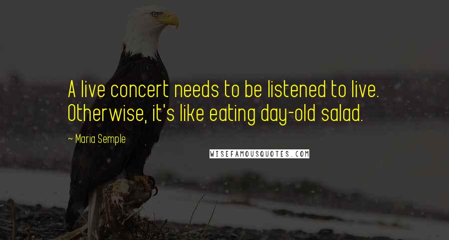 Maria Semple Quotes: A live concert needs to be listened to live. Otherwise, it's like eating day-old salad.