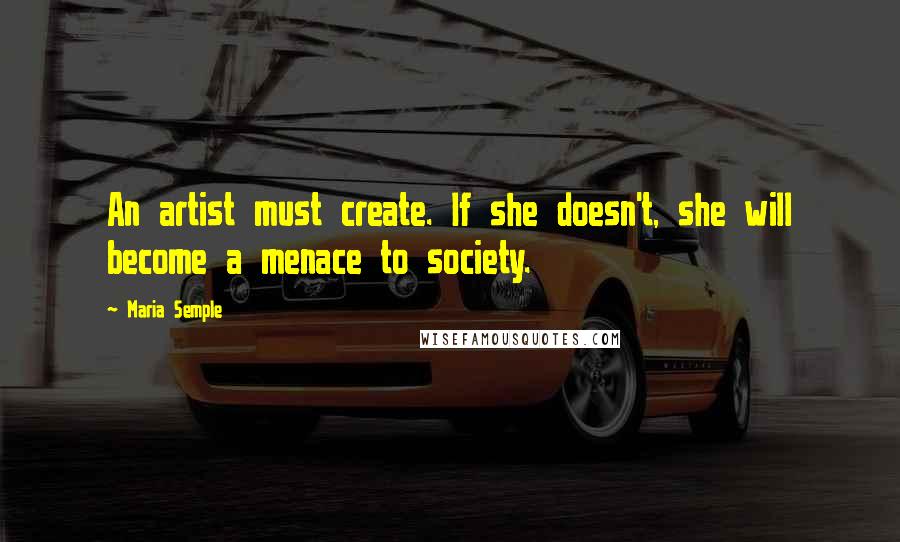 Maria Semple Quotes: An artist must create. If she doesn't, she will become a menace to society.