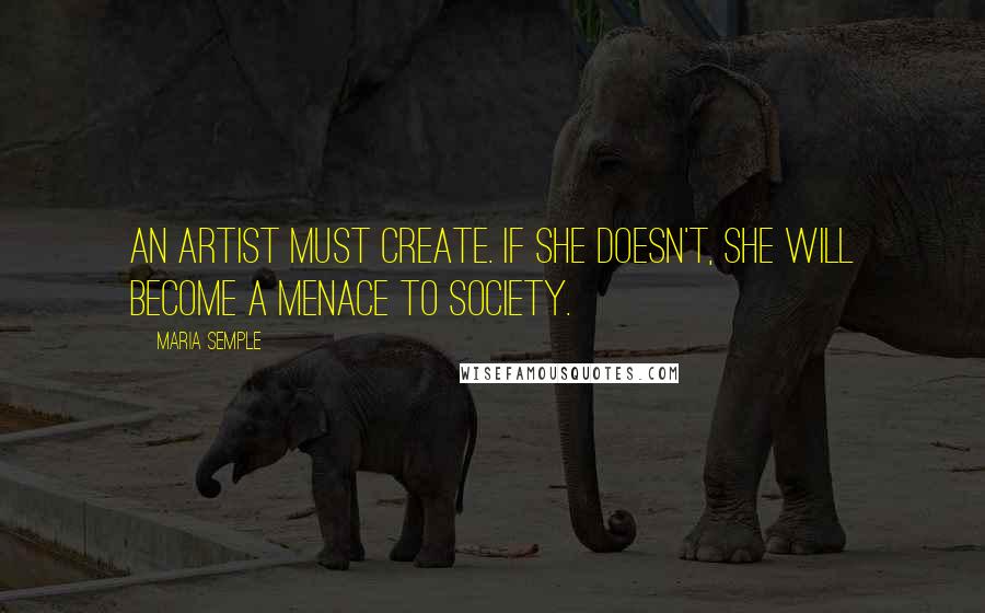 Maria Semple Quotes: An artist must create. If she doesn't, she will become a menace to society.