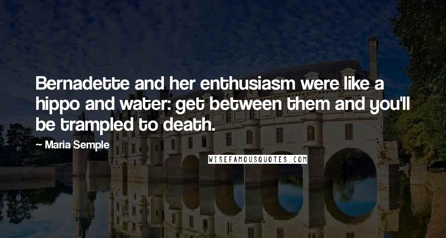 Maria Semple Quotes: Bernadette and her enthusiasm were like a hippo and water: get between them and you'll be trampled to death.