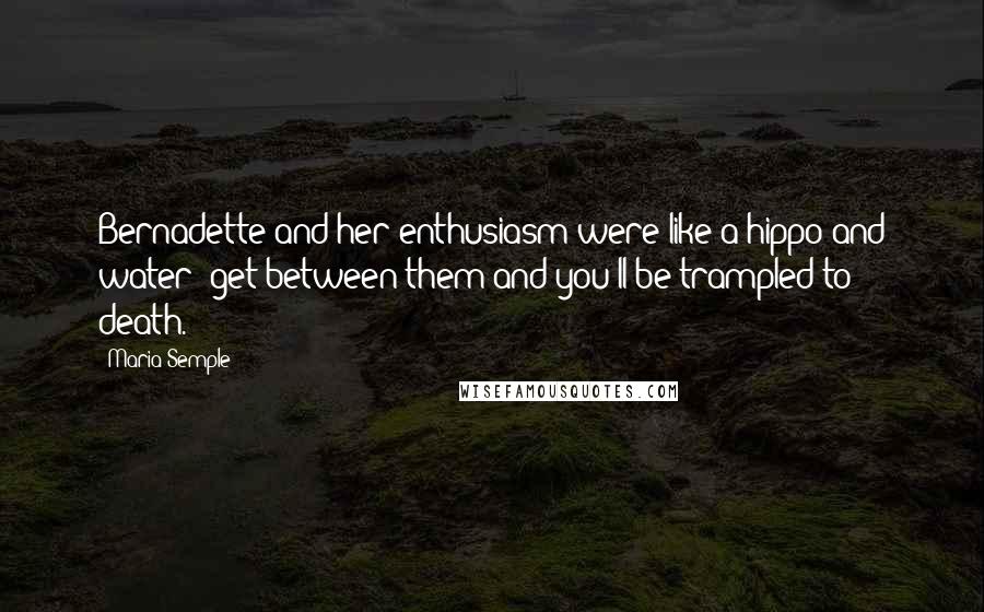 Maria Semple Quotes: Bernadette and her enthusiasm were like a hippo and water: get between them and you'll be trampled to death.