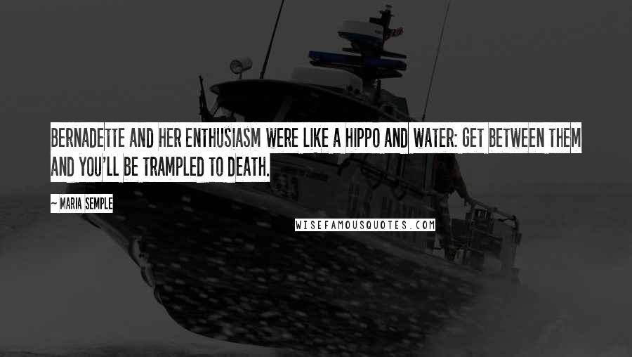 Maria Semple Quotes: Bernadette and her enthusiasm were like a hippo and water: get between them and you'll be trampled to death.