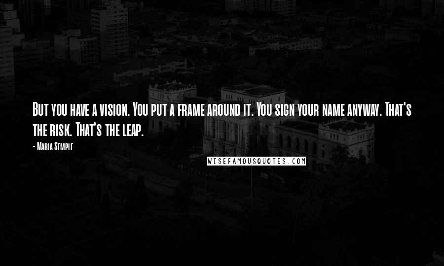 Maria Semple Quotes: But you have a vision. You put a frame around it. You sign your name anyway. That's the risk. That's the leap.